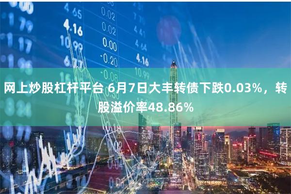 网上炒股杠杆平台 6月7日大丰转债下跌0.03%，转股溢价率48.86%