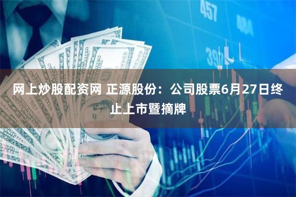 网上炒股配资网 正源股份：公司股票6月27日终止上市暨摘牌