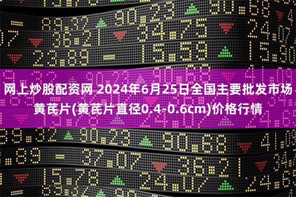 网上炒股配资网 2024年6月25日全国主要批发市场黄芪片(黄芪片直径0.4-0.6cm)价格行情