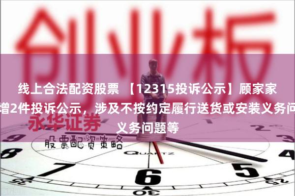 线上合法配资股票 【12315投诉公示】顾家家居新增2件投诉公示，涉及不按约定履行送货或安装义务问题等