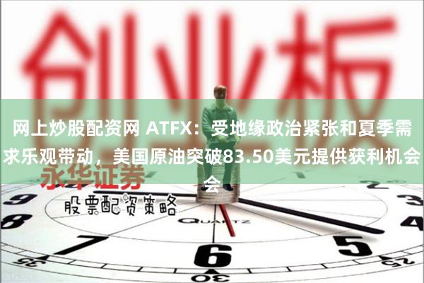 网上炒股配资网 ATFX：受地缘政治紧张和夏季需求乐观带动，美国原油突破83.50美元提供获利机会