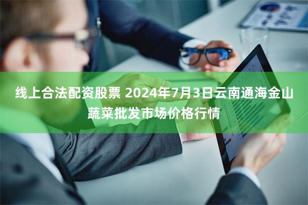 线上合法配资股票 2024年7月3日云南通海金山蔬菜批发市场价格行情