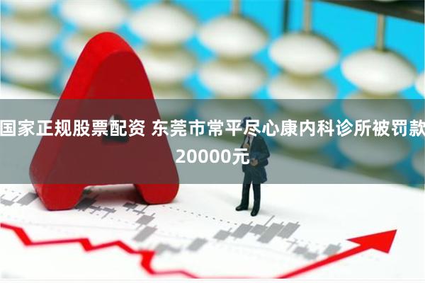 国家正规股票配资 东莞市常平尽心康内科诊所被罚款20000元