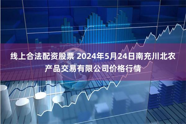 线上合法配资股票 2024年5月24日南充川北农产品交易有限公司价格行情