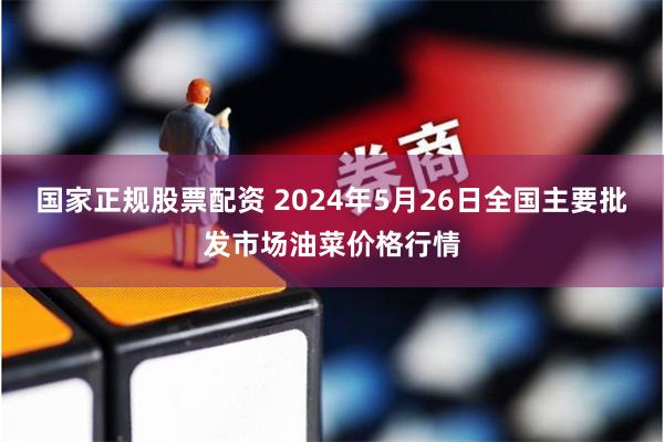 国家正规股票配资 2024年5月26日全国主要批发市场油菜价格行情