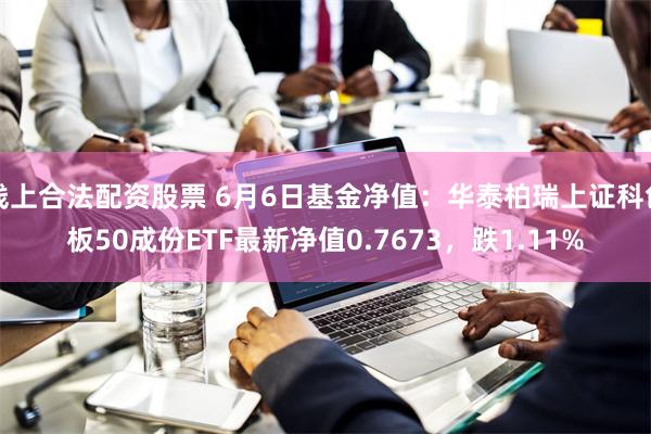 线上合法配资股票 6月6日基金净值：华泰柏瑞上证科创板50成份ETF最新净值0.7673，跌1.11%