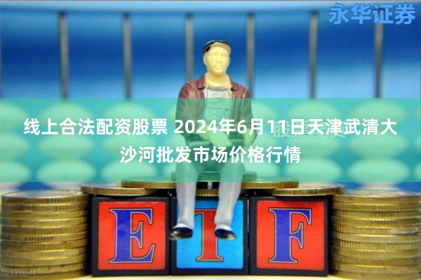 线上合法配资股票 2024年6月11日天津武清大沙河批发市场价格行情