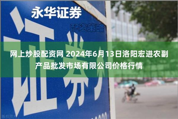 网上炒股配资网 2024年6月13日洛阳宏进农副产品批发市场有限公司价格行情