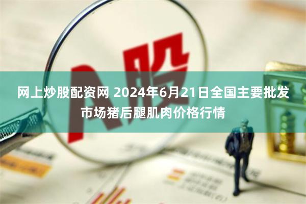 网上炒股配资网 2024年6月21日全国主要批发市场猪后腿肌肉价格行情