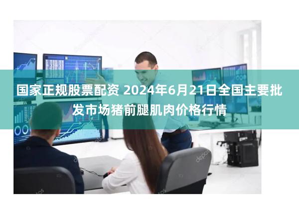 国家正规股票配资 2024年6月21日全国主要批发市场猪前腿肌肉价格行情