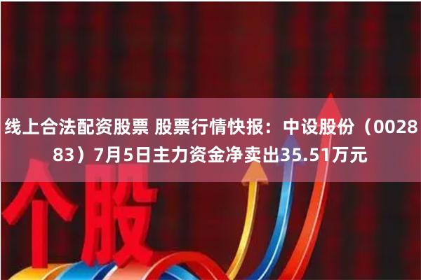 线上合法配资股票 股票行情快报：中设股份（002883）7月5日主力资金净卖出35.51万元