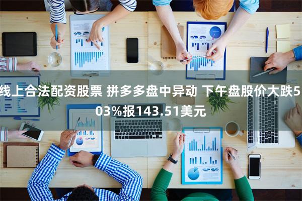 线上合法配资股票 拼多多盘中异动 下午盘股价大跌5.03%报143.51美元