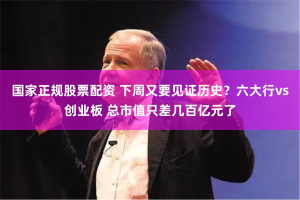 国家正规股票配资 下周又要见证历史？六大行vs创业板 总市值只差几百亿元了