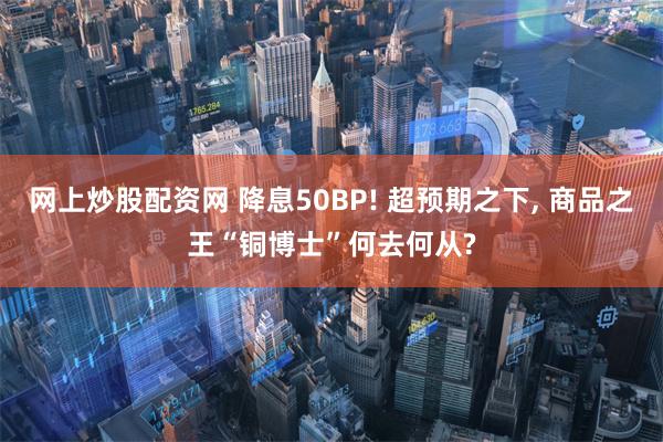 网上炒股配资网 降息50BP! 超预期之下, 商品之王“铜博士”何去何从?