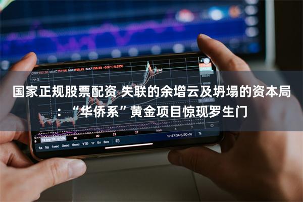 国家正规股票配资 失联的余增云及坍塌的资本局：“华侨系”黄金项目惊现罗生门