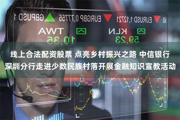 线上合法配资股票 点亮乡村振兴之路 中信银行深圳分行走进少数民族村落开展金融知识宣教活动