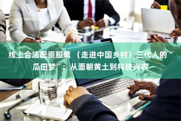 线上合法配资股票 （走进中国乡村）三代人的“瓜田梦”：从面朝黄土到科技兴农