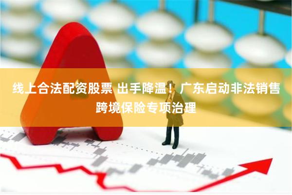 线上合法配资股票 出手降温！广东启动非法销售跨境保险专项治理