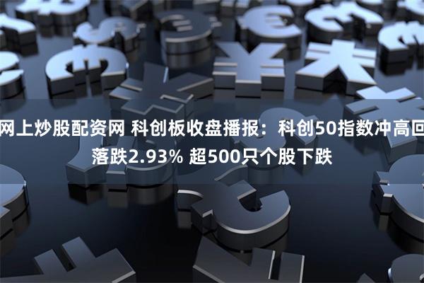 网上炒股配资网 科创板收盘播报：科创50指数冲高回落跌2.93% 超500只个股下跌