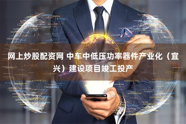 网上炒股配资网 中车中低压功率器件产业化（宜兴）建设项目竣工投产