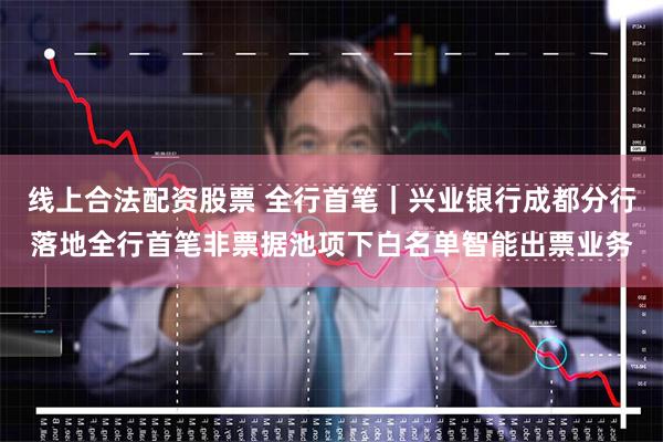 线上合法配资股票 全行首笔｜兴业银行成都分行落地全行首笔非票据池项下白名单智能出票业务