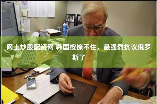 网上炒股配资网 韩国按捺不住，最强烈抗议俄罗斯了