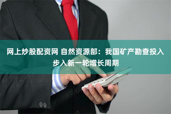 网上炒股配资网 自然资源部：我国矿产勘查投入步入新一轮增长周期