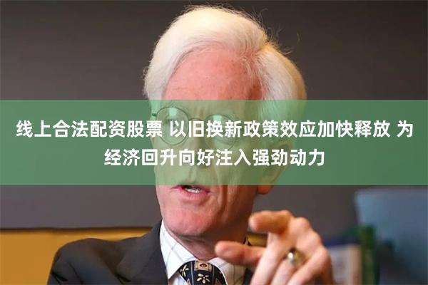 线上合法配资股票 以旧换新政策效应加快释放 为经济回升向好注入强劲动力