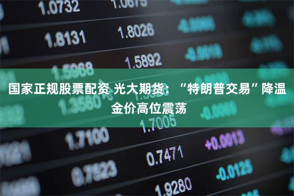 国家正规股票配资 光大期货：“特朗普交易”降温 金价高位震荡