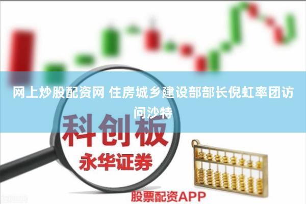 网上炒股配资网 住房城乡建设部部长倪虹率团访问沙特