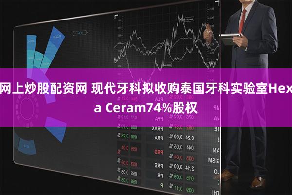 网上炒股配资网 现代牙科拟收购泰国牙科实验室Hexa Ceram74%股权
