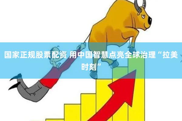 国家正规股票配资 用中国智慧点亮全球治理“拉美时刻”
