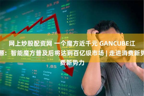 网上炒股配资网 一个魔方近千元 GANCUBE江淦源：智能魔方普及后将达到百亿级市场 | 走进消费新势力