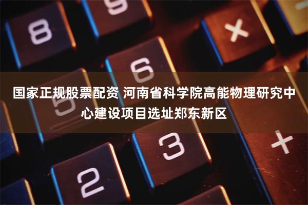 国家正规股票配资 河南省科学院高能物理研究中心建设项目选址郑东新区