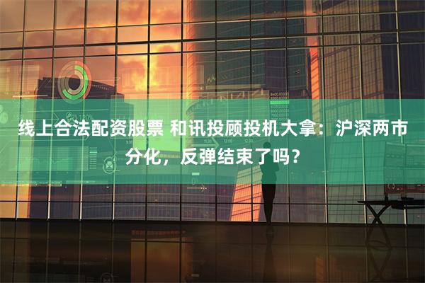 线上合法配资股票 和讯投顾投机大拿：沪深两市分化，反弹结束了吗？