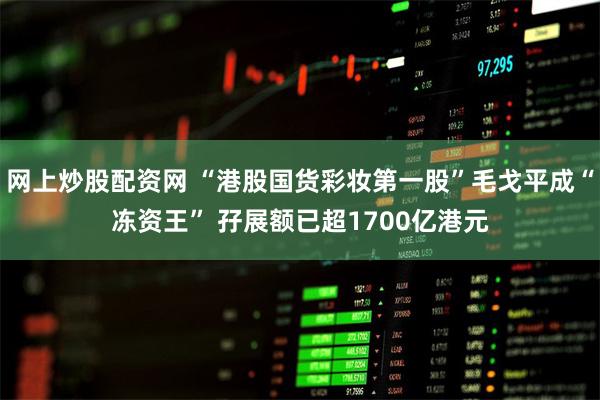 网上炒股配资网 “港股国货彩妆第一股”毛戈平成“冻资王” 孖展额已超1700亿港元
