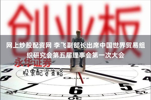 网上炒股配资网 李飞副部长出席中国世界贸易组织研究会第五届理事会第一次大会