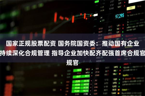 国家正规股票配资 国务院国资委：推动国有企业持续深化合规管理 指导企业加快配齐配强首席合规官