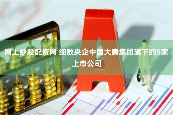 网上炒股配资网 细数央企中国大唐集团旗下的5家上市公司