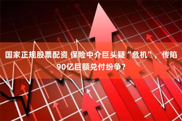 国家正规股票配资 保险中介巨头疑“危机”，传陷90亿巨额兑付纷争？