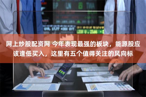 网上炒股配资网 今年表现最强的板块，能源股应该逢低买入，这里有五个值得关注的风向标